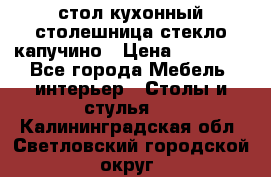 стол кухонный столешница стекло капучино › Цена ­ 12 000 - Все города Мебель, интерьер » Столы и стулья   . Калининградская обл.,Светловский городской округ 